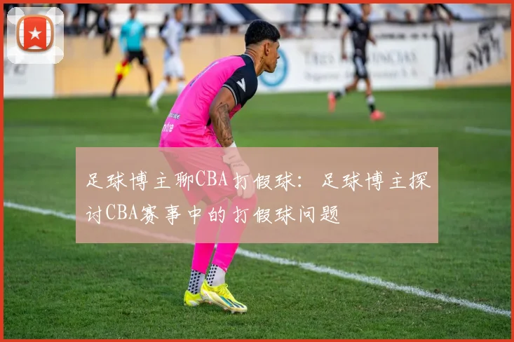 足球博主聊CBA打假球：足球博主探讨CBA赛事中的打假球问题