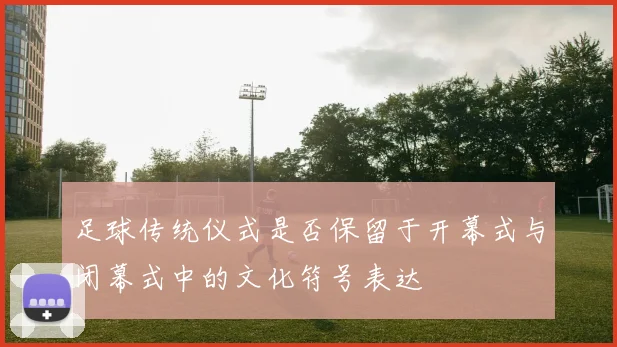 足球传统仪式是否保留于开幕式与闭幕式中的文化符号表达