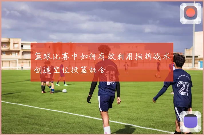 篮球比赛中如何有效利用挡拆战术创造空位投篮机会