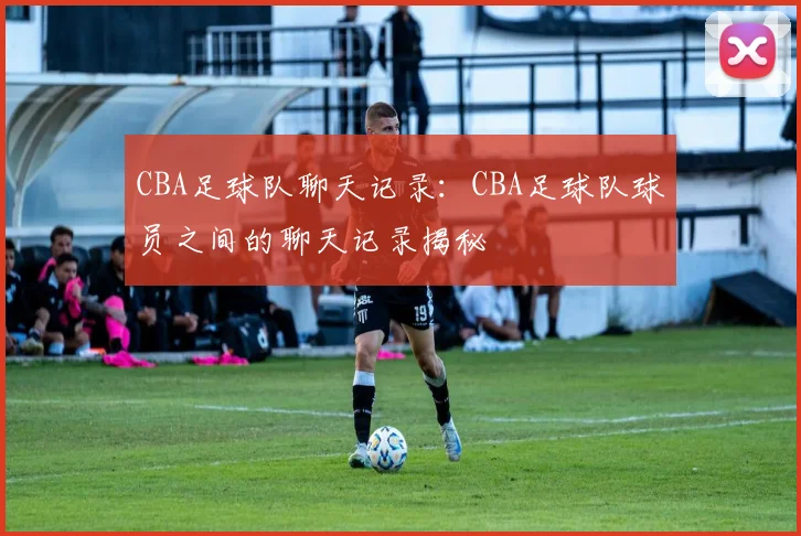 CBA足球队聊天记录:CBA足球队球员之间的聊天记录揭秘