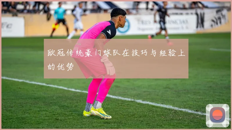 欧冠传统豪门球队在技巧与经验上的优势