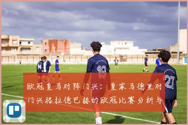 欧冠皇马对阵门兴:皇家马德里对门兴格拉德巴赫的欧冠比赛分析与回顾