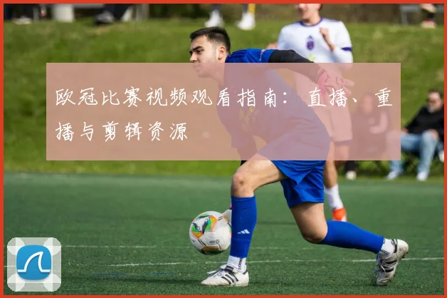 欧冠比赛视频观看指南：直播、重播与剪辑资源